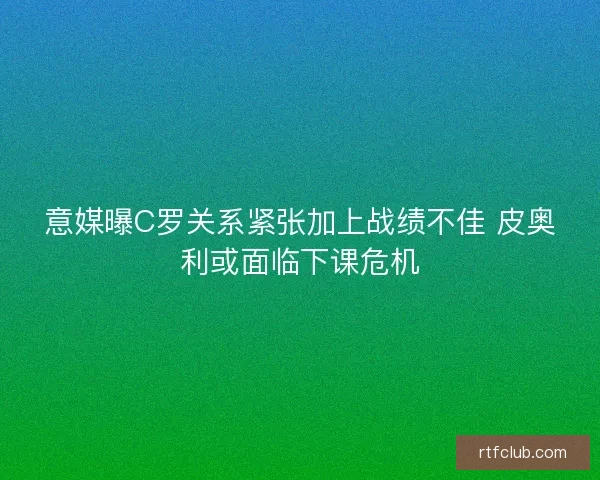 意媒曝C罗关系紧张加上战绩不佳 皮奥利或面临下课危机