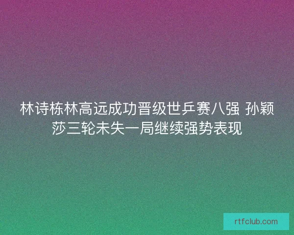 林诗栋林高远成功晋级世乒赛八强 孙颖莎三轮未失一局继续强势表现