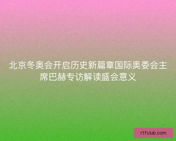 北京冬奥会开启历史新篇章国际奥委会主席巴赫专访解读盛会意义 北京冬奥会开启历史新篇章国际奥委会主席巴赫专访解读盛会意义