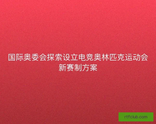 国际奥委会探索设立电竞奥林匹克运动会新赛制方案
