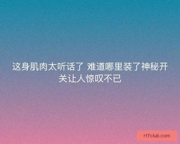 这身肌肉太听话了 难道哪里装了神秘开关让人惊叹不已