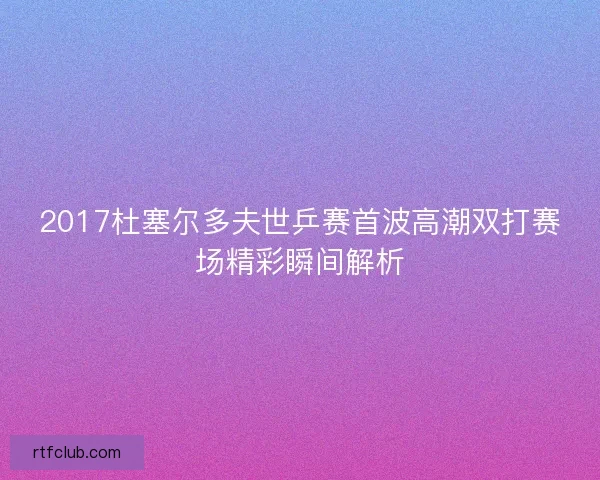 2017杜塞尔多夫世乒赛首波高潮双打赛场精彩瞬间解析