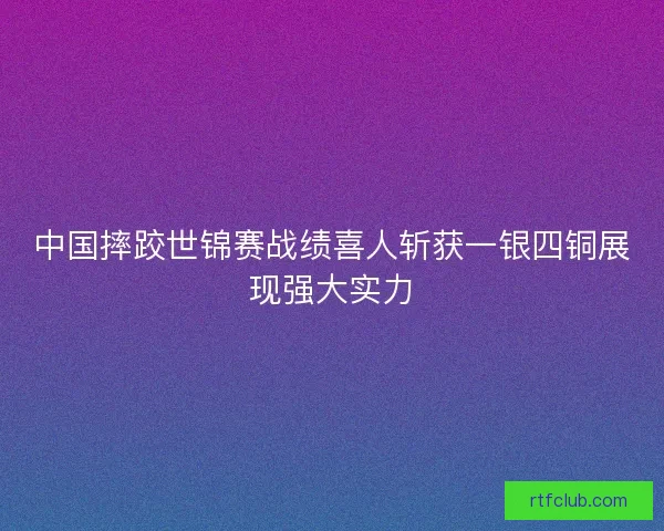 中国摔跤世锦赛战绩喜人斩获一银四铜展现强大实力