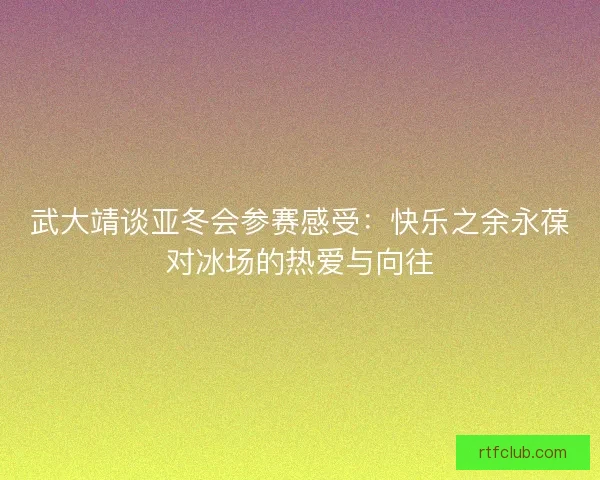 武大靖谈亚冬会参赛感受：快乐之余永葆对冰场的热爱与向往