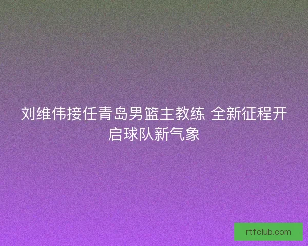 刘维伟接任青岛男篮主教练 全新征程开启球队新气象 刘维伟接任青岛男篮主教练 全新征程开启球队新气象