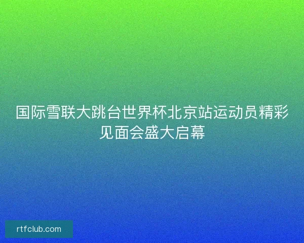 国际雪联大跳台世界杯北京站运动员精彩见面会盛大启幕 国际雪联大跳台世界杯北京站运动员精彩见面会盛大启幕