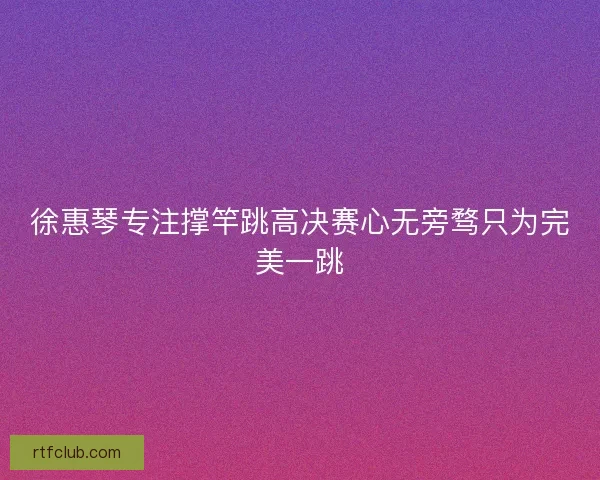 徐惠琴专注撑竿跳高决赛心无旁骛只为完美一跳