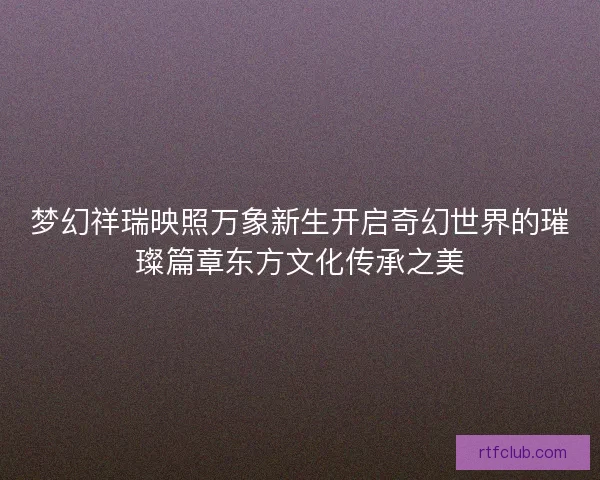 梦幻祥瑞映照万象新生开启奇幻世界的璀璨篇章东方文化传承之美 梦幻祥瑞映照万象新生开启奇幻世界的璀璨篇章东方文化传承之美