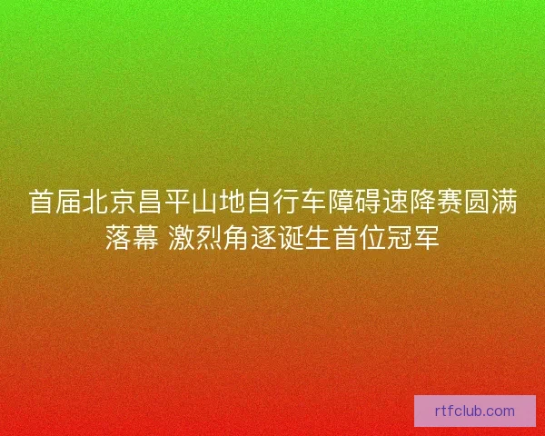 首届北京昌平山地自行车障碍速降赛圆满落幕 激烈角逐诞生首位冠军 首届北京昌平山地自行车障碍速降赛圆满落幕 激烈角逐诞生首位冠军