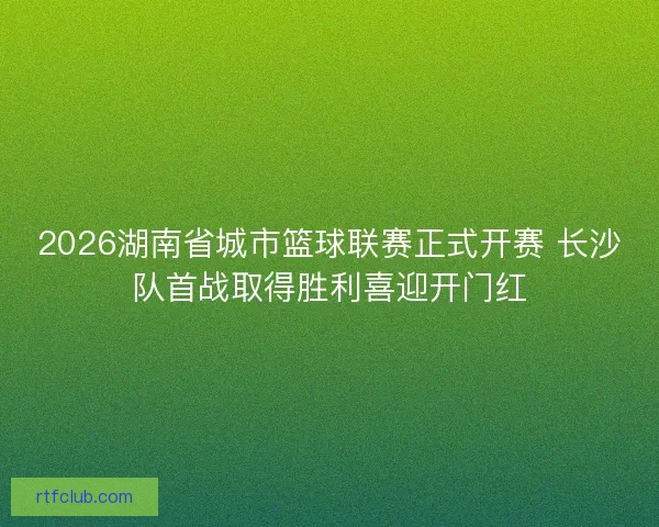 2026湖南省城市篮球联赛正式开赛 长沙队首战取得胜利喜迎开门红