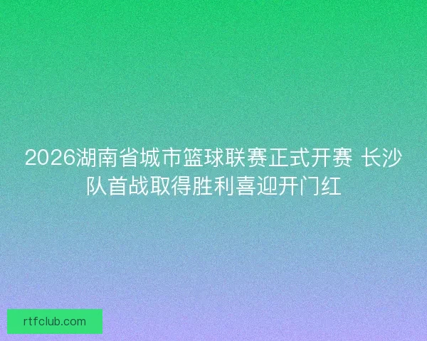 2026湖南省城市篮球联赛正式开赛 长沙队首战取得胜利喜迎开门红 2026湖南省城市篮球联赛正式开赛 长沙队首战取得胜利喜迎开门红
