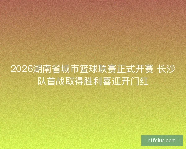 2026湖南省城市篮球联赛正式开赛 长沙队首战取得胜利喜迎开门红