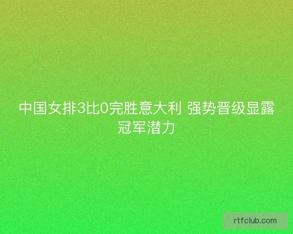 中国女排3比0完胜意大利 强势晋级显露冠军潜力