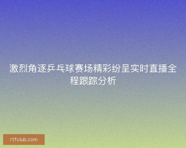 激烈角逐乒乓球赛场精彩纷呈实时直播全程跟踪分析 激烈角逐乒乓球赛场精彩纷呈实时直播全程跟踪分析