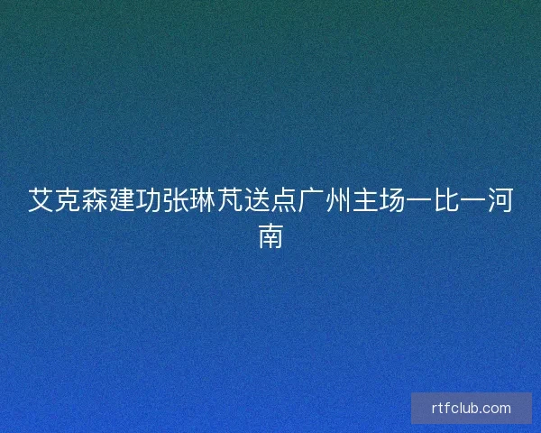 艾克森建功张琳芃送点广州主场一比一河南 艾克森建功张琳芃送点广州主场一比一河南