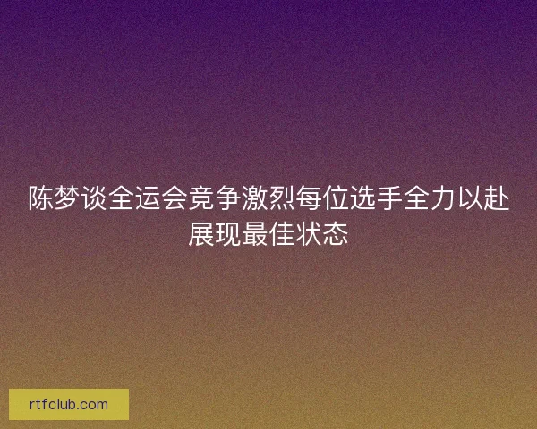 陈梦谈全运会竞争激烈每位选手全力以赴展现最佳状态 陈梦谈全运会竞争激烈每位选手全力以赴展现最佳状态