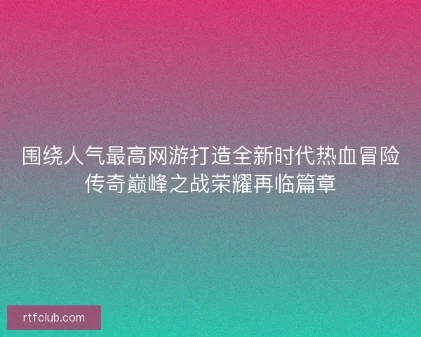 围绕人气最高网游打造全新时代热血冒险传奇巅峰之战荣耀再临篇章 围绕人气最高网游打造全新时代热血冒险传奇巅峰之战荣耀再临篇章